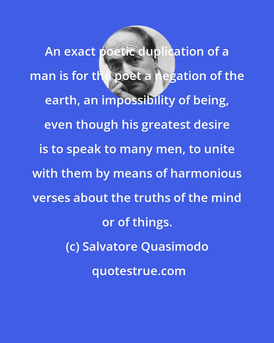 Salvatore Quasimodo: An exact poetic duplication of a man is for the poet a negation of the earth, an impossibility of being, even though his greatest desire is to speak to many men, to unite with them by means of harmonious verses about the truths of the mind or of things.