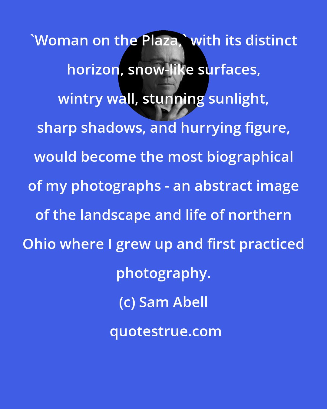 Sam Abell: 'Woman on the Plaza,' with its distinct horizon, snow-like surfaces, wintry wall, stunning sunlight, sharp shadows, and hurrying figure, would become the most biographical of my photographs - an abstract image of the landscape and life of northern Ohio where I grew up and first practiced photography.