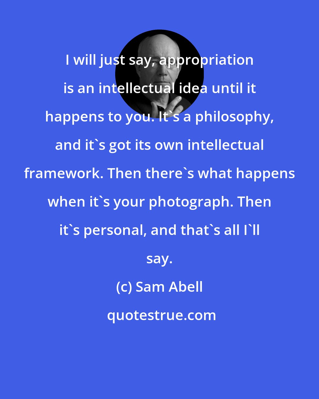 Sam Abell: I will just say, appropriation is an intellectual idea until it happens to you. It's a philosophy, and it's got its own intellectual framework. Then there's what happens when it's your photograph. Then it's personal, and that's all I'll say.