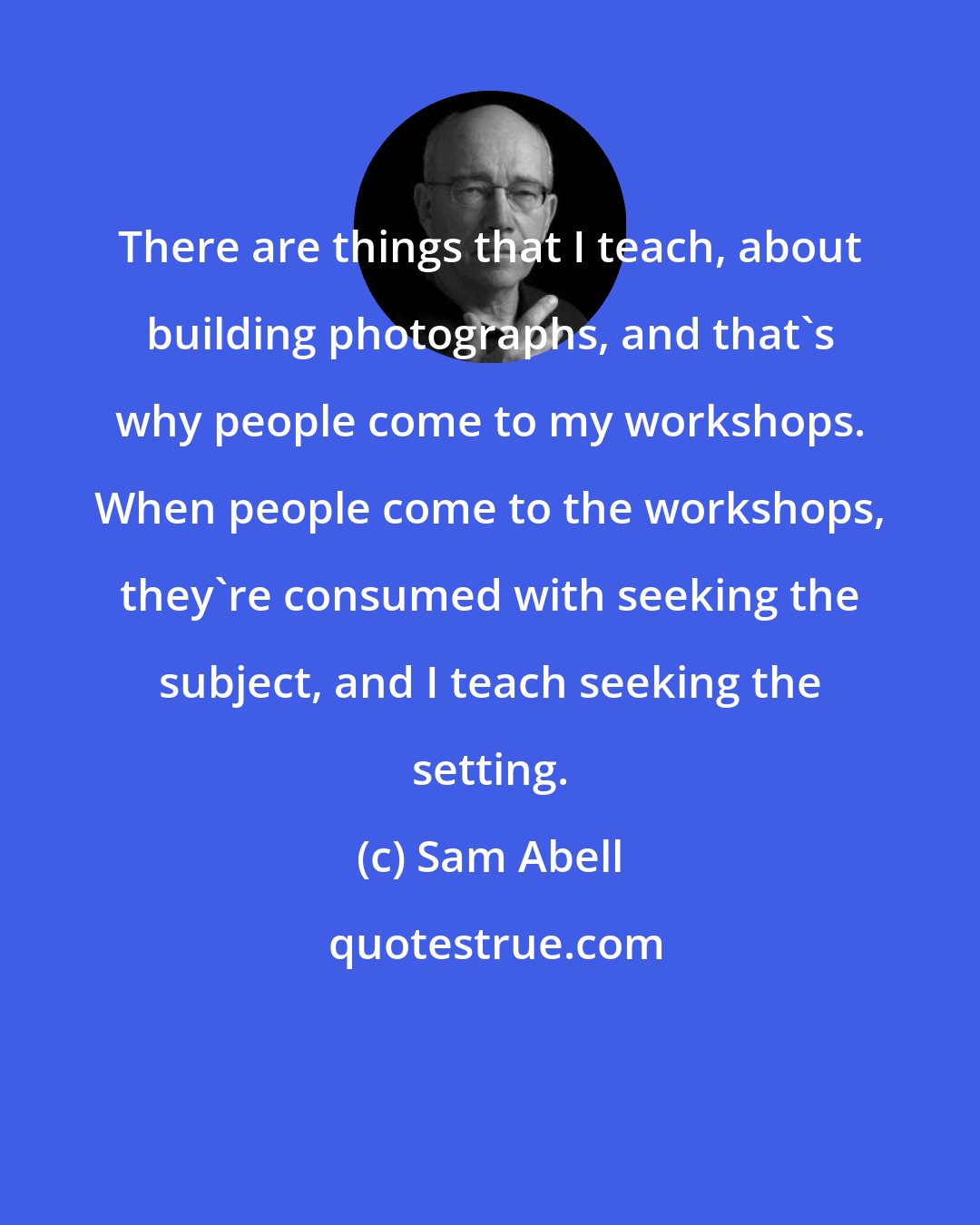 Sam Abell: There are things that I teach, about building photographs, and that's why people come to my workshops. When people come to the workshops, they're consumed with seeking the subject, and I teach seeking the setting.