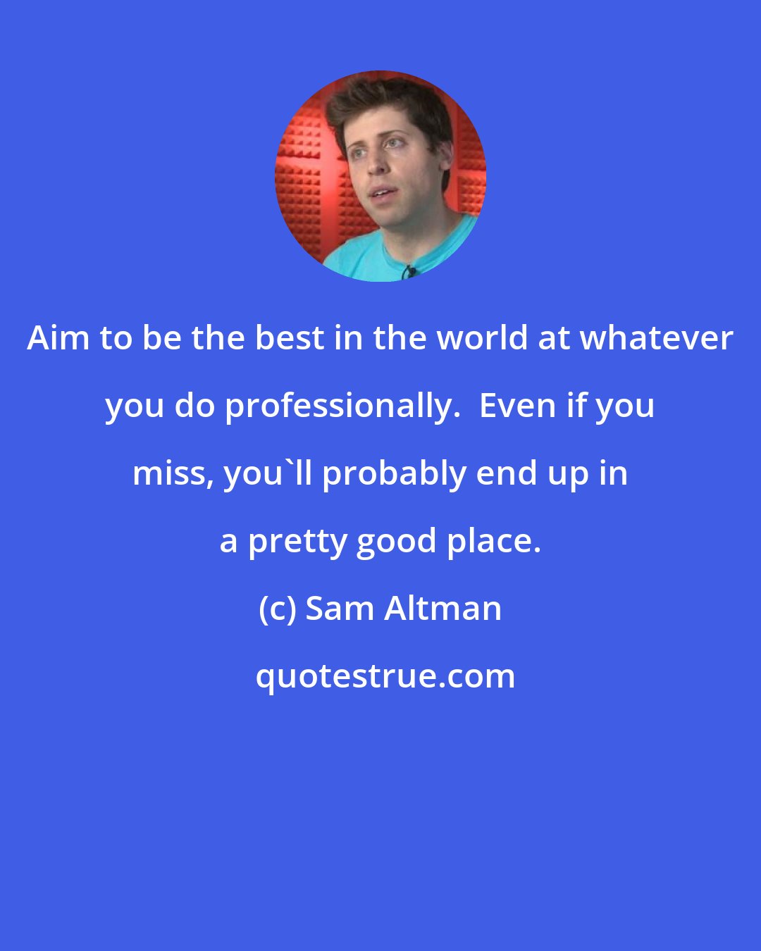 Sam Altman: Aim to be the best in the world at whatever you do professionally.  Even if you miss, you'll probably end up in a pretty good place.