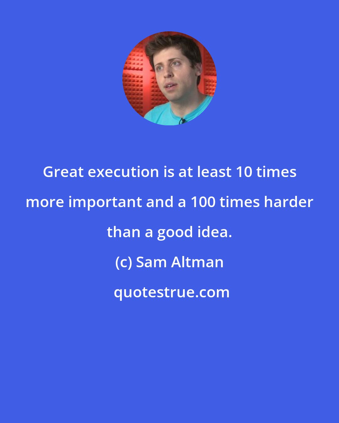 Sam Altman: Great execution is at least 10 times more important and a 100 times harder than a good idea.