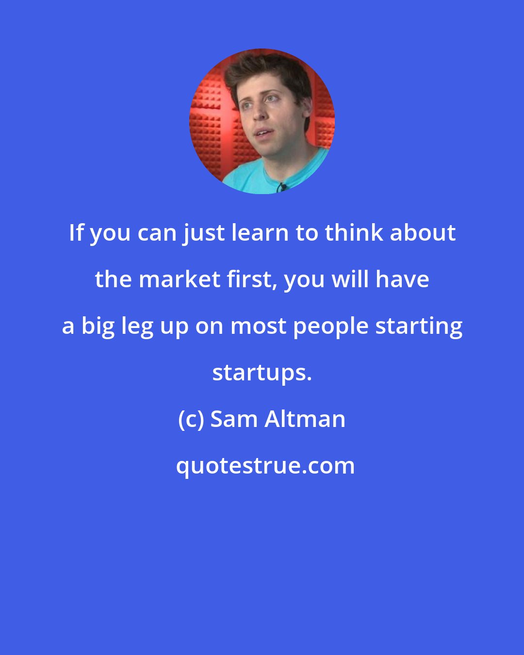 Sam Altman: If you can just learn to think about the market first, you will have a big leg up on most people starting startups.