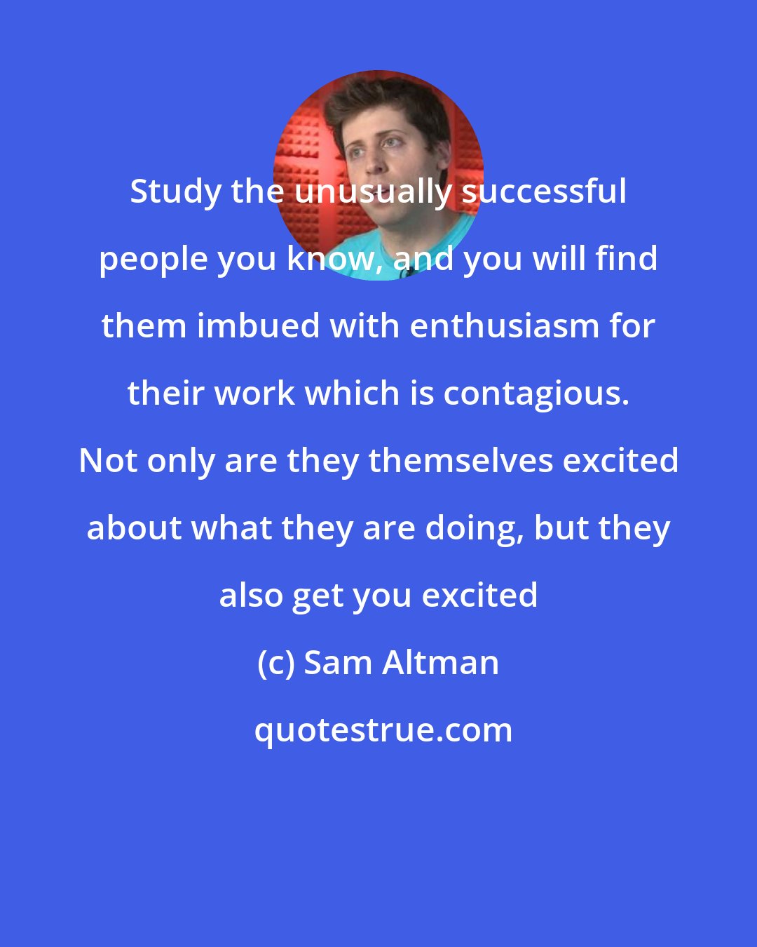 Sam Altman: Study the unusually successful people you know, and you will find them imbued with enthusiasm for their work which is contagious. Not only are they themselves excited about what they are doing, but they also get you excited