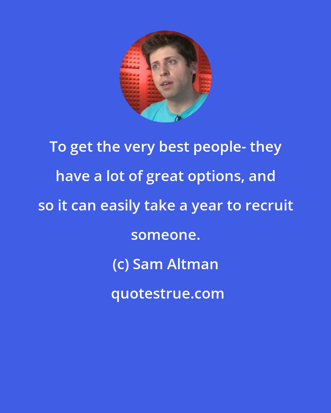 Sam Altman: To get the very best people- they have a lot of great options, and so it can easily take a year to recruit someone.