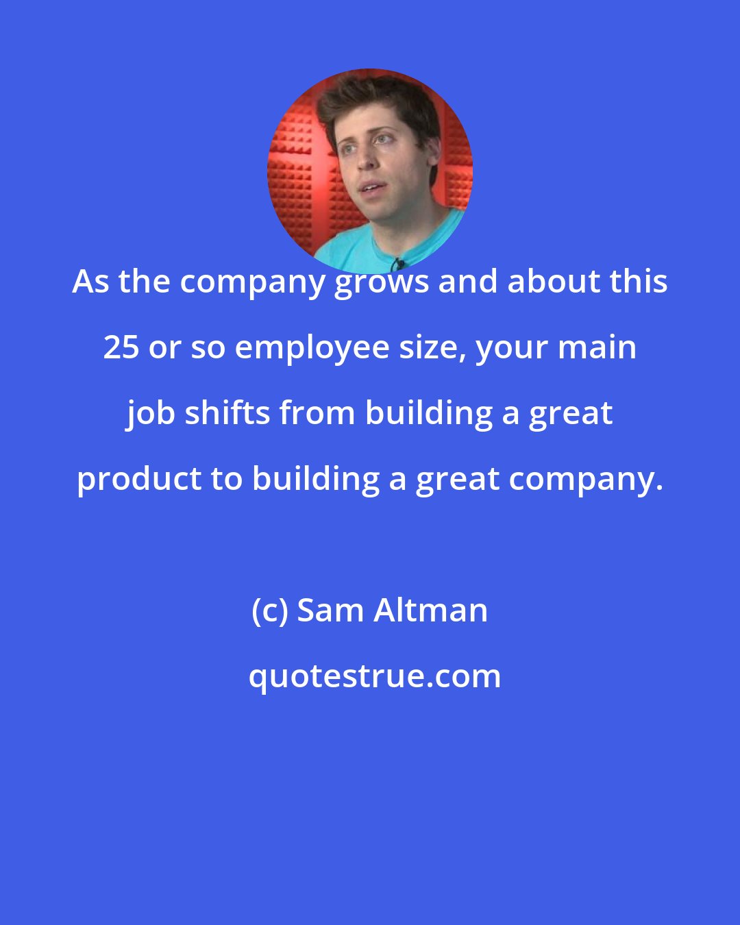 Sam Altman: As the company grows and about this 25 or so employee size, your main job shifts from building a great product to building a great company.