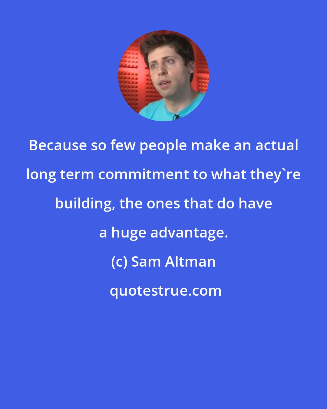 Sam Altman: Because so few people make an actual long term commitment to what they're building, the ones that do have a huge advantage.