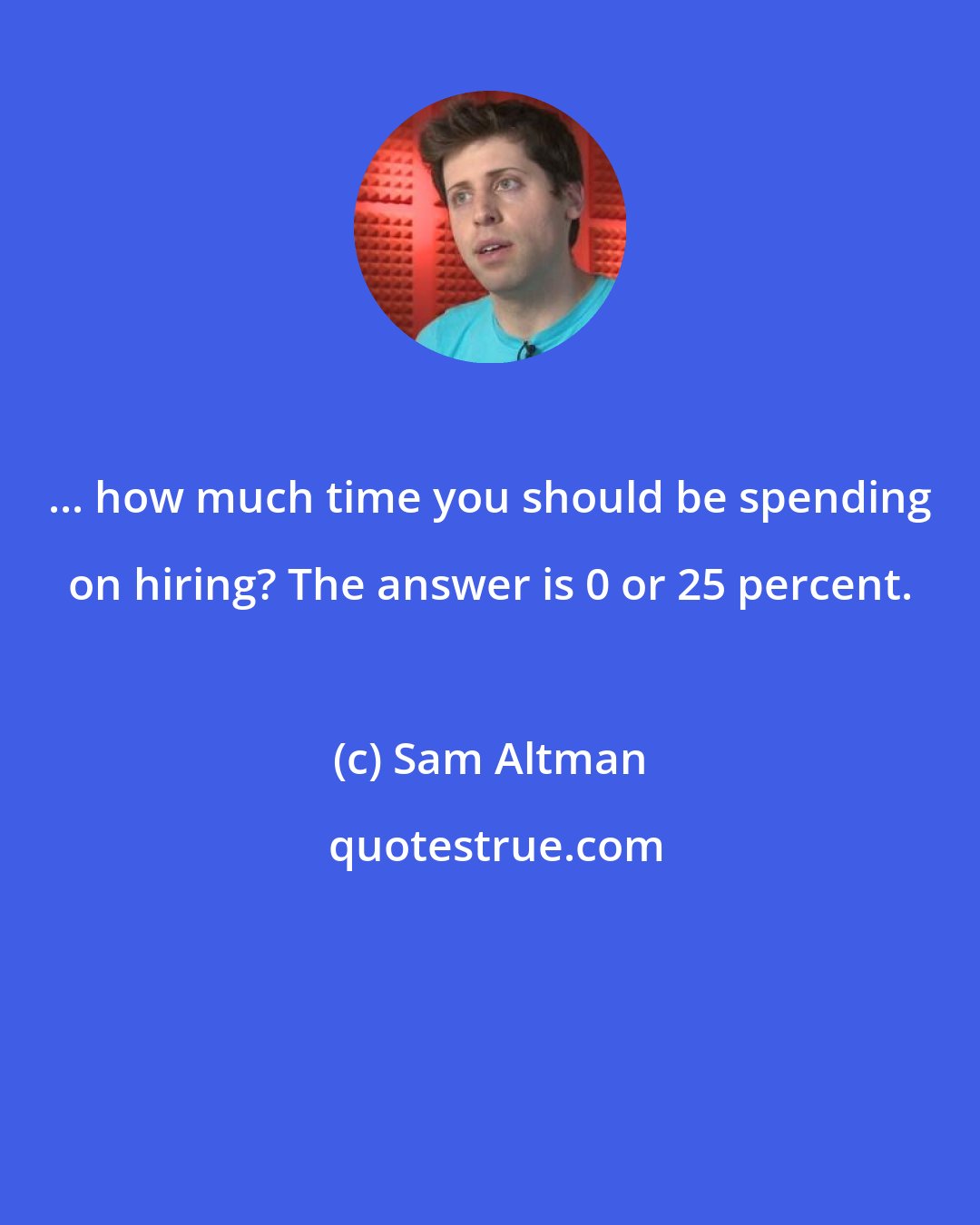 Sam Altman: ... how much time you should be spending on hiring? The answer is 0 or 25 percent.