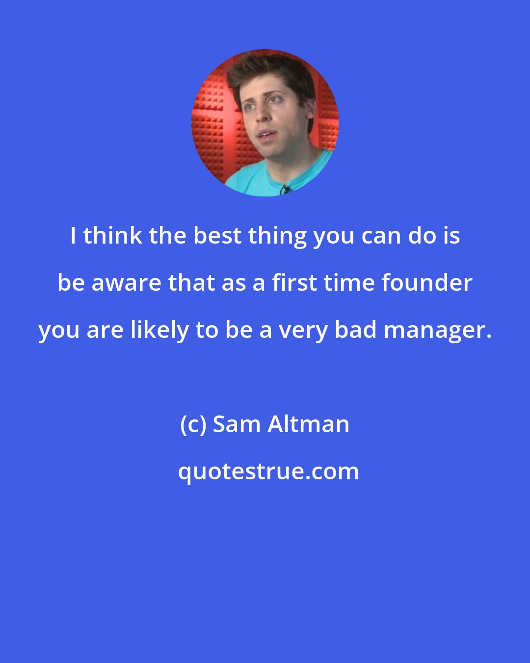 Sam Altman: I think the best thing you can do is be aware that as a first time founder you are likely to be a very bad manager.