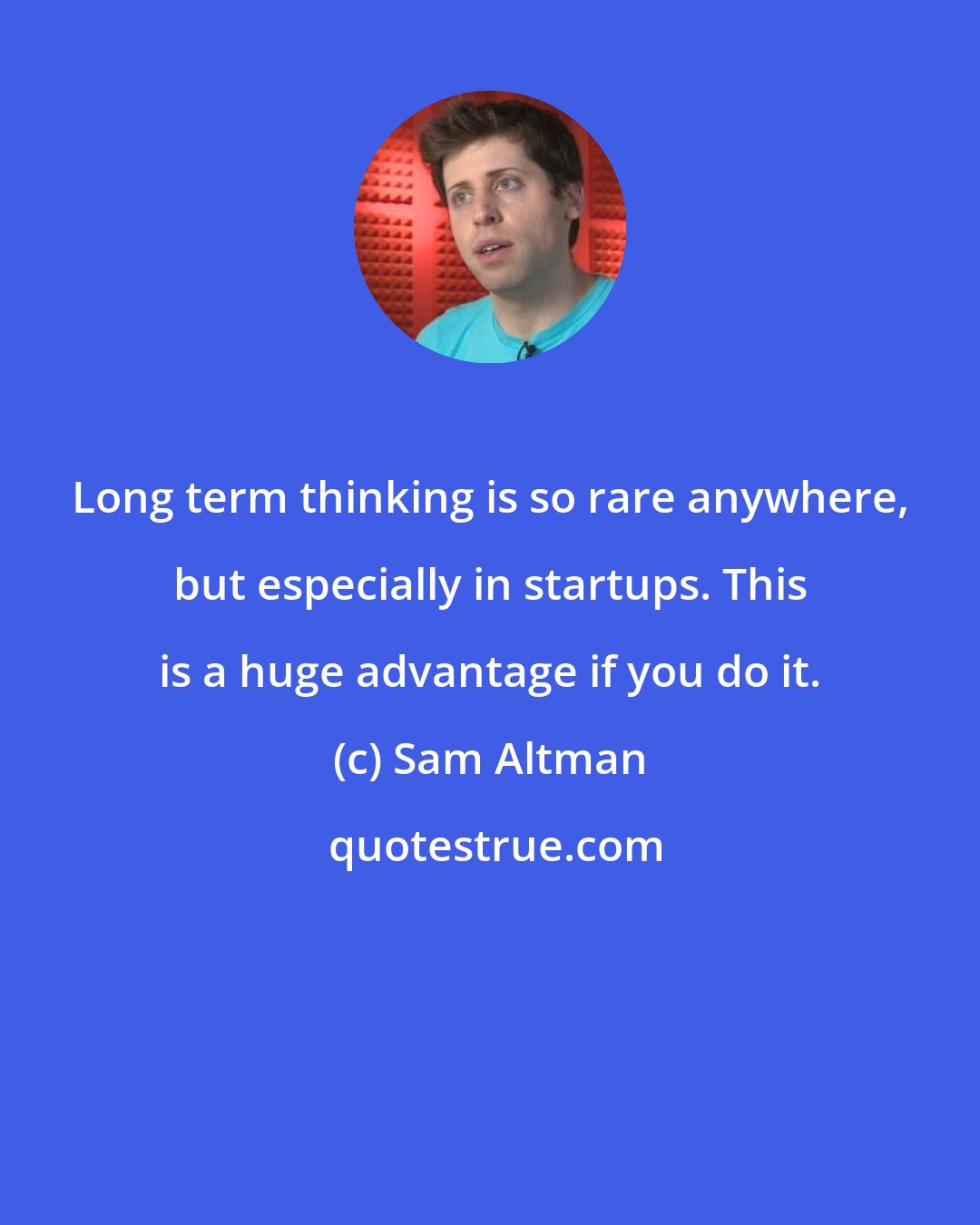 Sam Altman: Long term thinking is so rare anywhere, but especially in startups. This is a huge advantage if you do it.