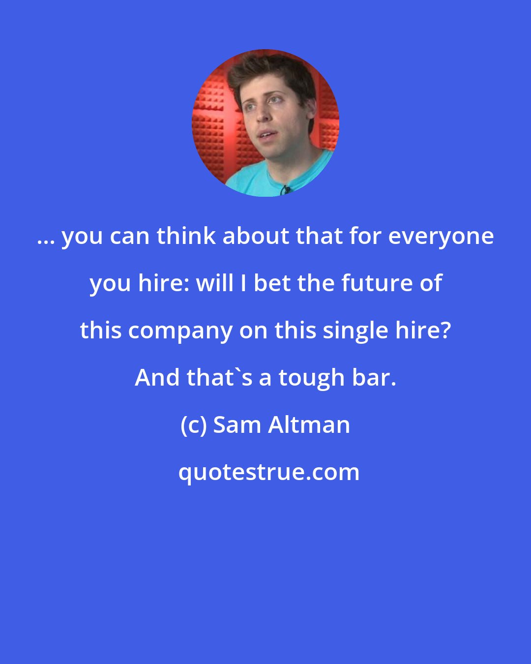 Sam Altman: ... you can think about that for everyone you hire: will I bet the future of this company on this single hire? And that's a tough bar.