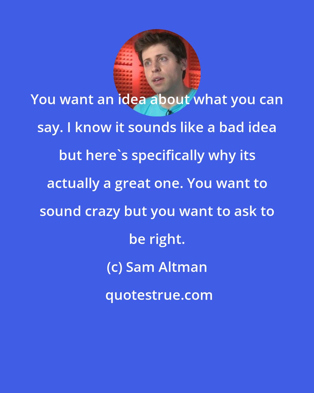 Sam Altman: You want an idea about what you can say. I know it sounds like a bad idea but here's specifically why its actually a great one. You want to sound crazy but you want to ask to be right.