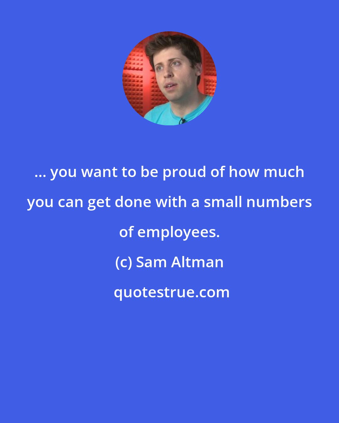 Sam Altman: ... you want to be proud of how much you can get done with a small numbers of employees.