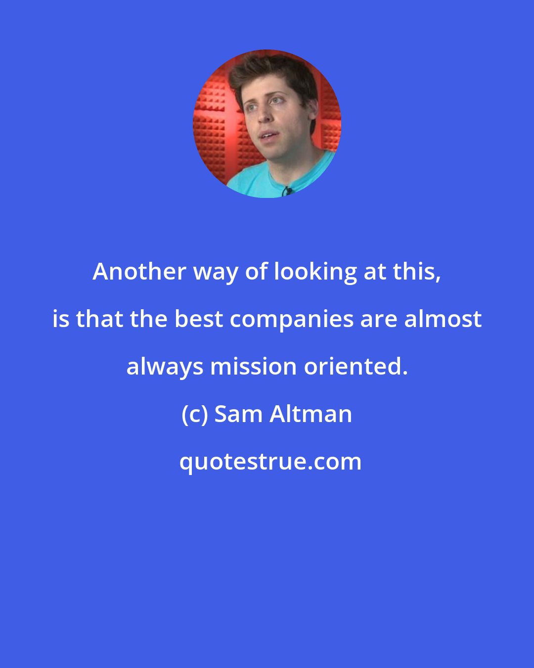 Sam Altman: Another way of looking at this, is that the best companies are almost always mission oriented.