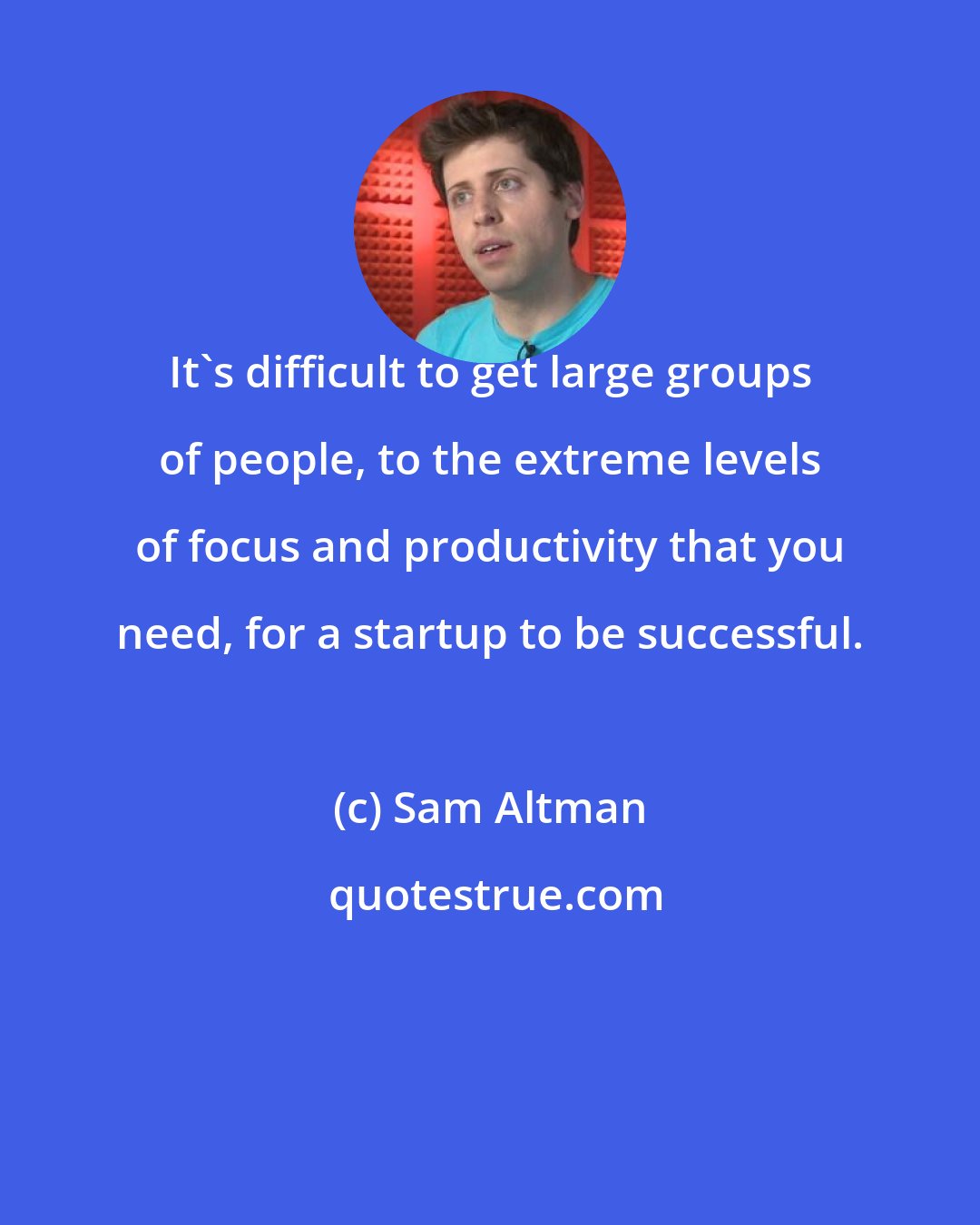 Sam Altman: It's difficult to get large groups of people, to the extreme levels of focus and productivity that you need, for a startup to be successful.