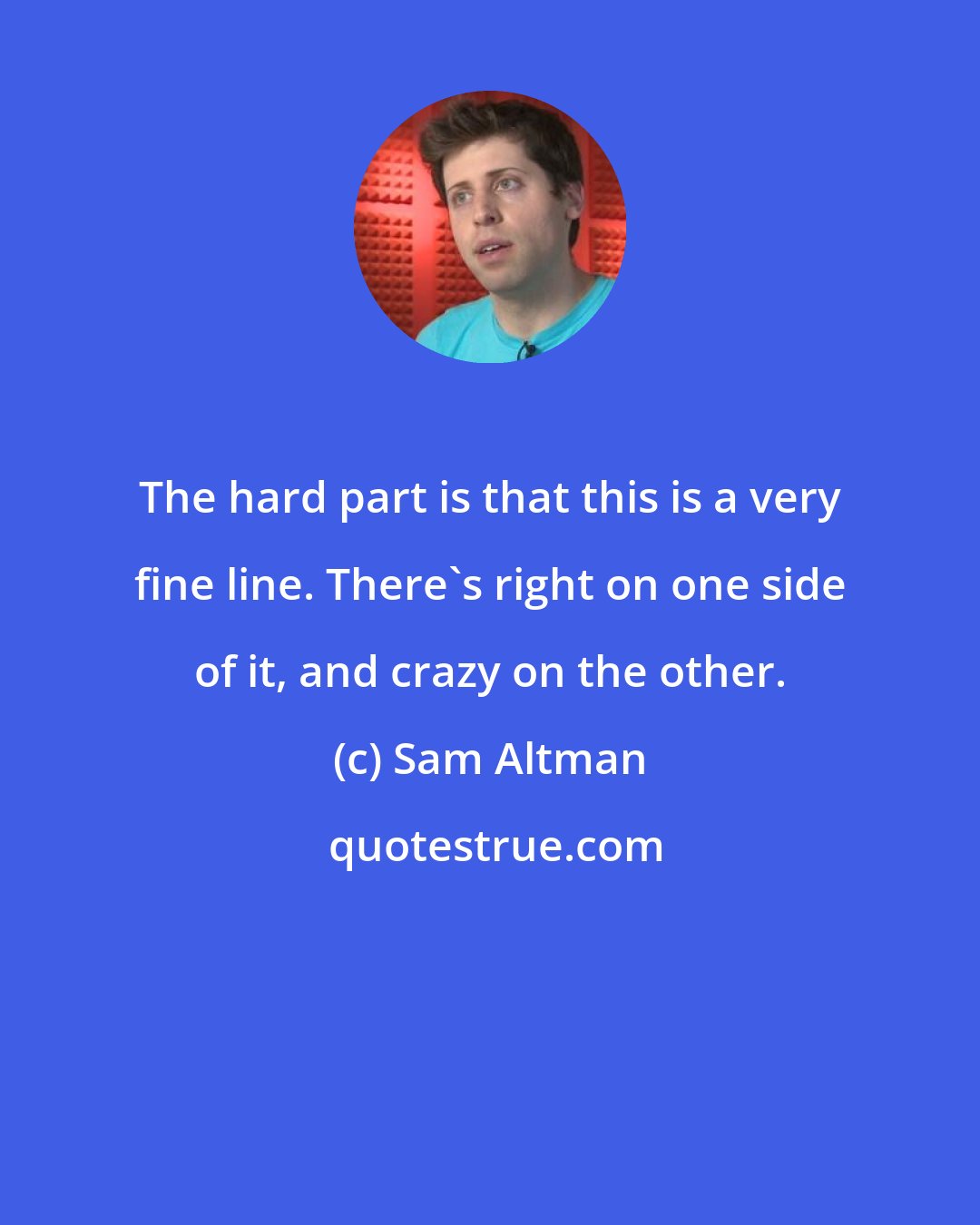 Sam Altman: The hard part is that this is a very fine line. There's right on one side of it, and crazy on the other.