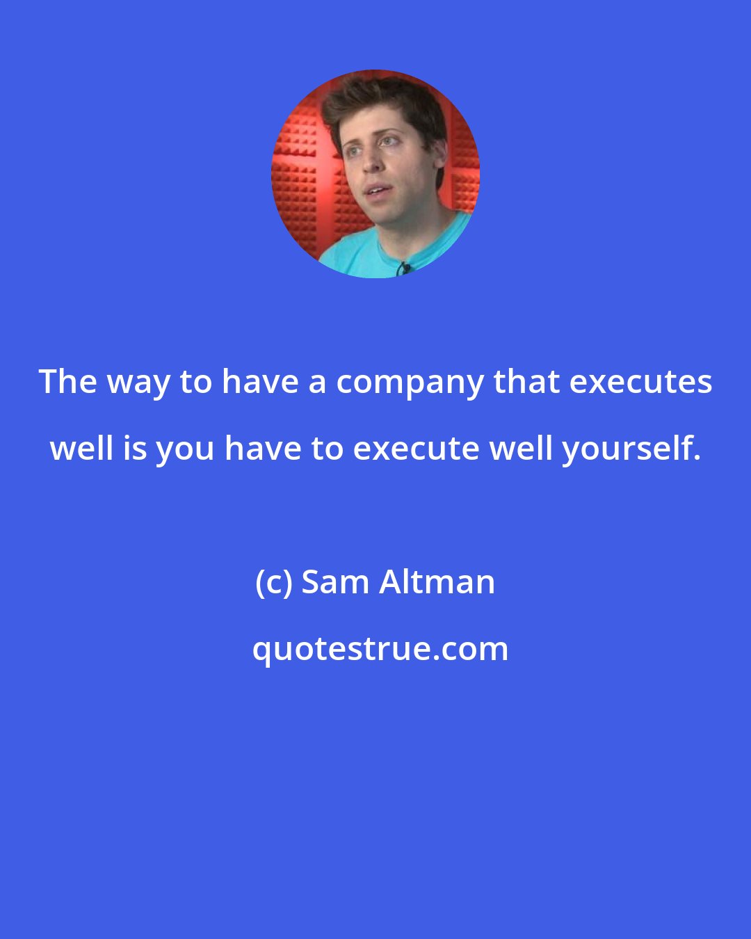 Sam Altman: The way to have a company that executes well is you have to execute well yourself.