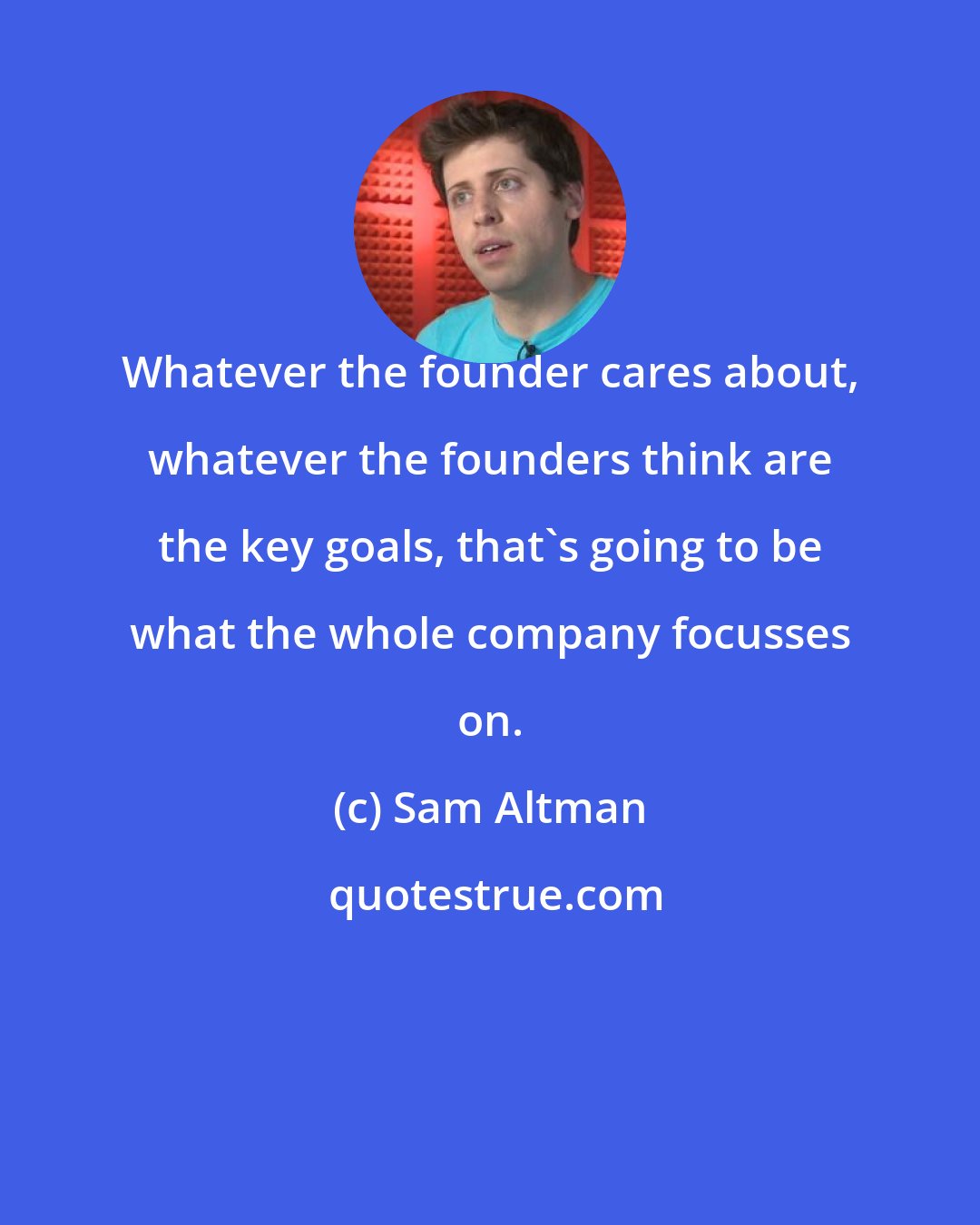 Sam Altman: Whatever the founder cares about, whatever the founders think are the key goals, that's going to be what the whole company focusses on.