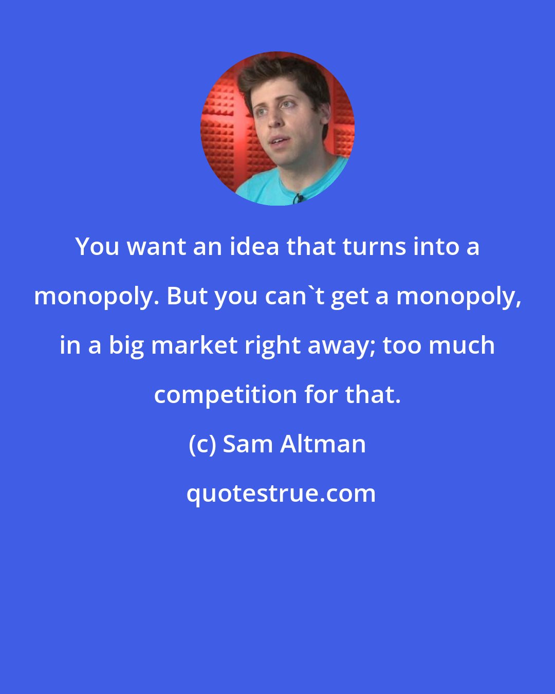 Sam Altman: You want an idea that turns into a monopoly. But you can't get a monopoly, in a big market right away; too much competition for that.