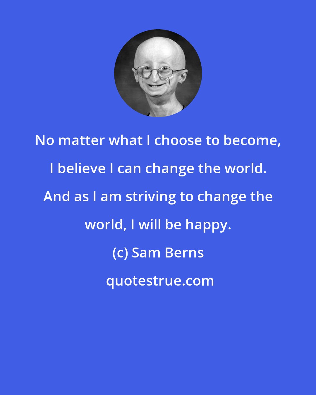 Sam Berns: No matter what I choose to become, I believe I can change the world. And as I am striving to change the world, I will be happy.