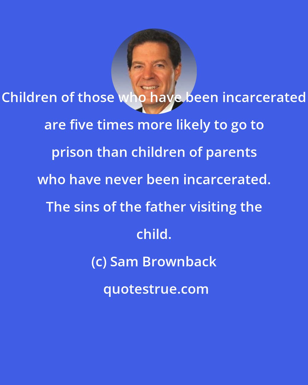 Sam Brownback: Children of those who have been incarcerated are five times more likely to go to prison than children of parents who have never been incarcerated. The sins of the father visiting the child.