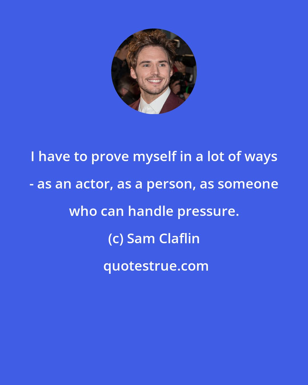 Sam Claflin: I have to prove myself in a lot of ways - as an actor, as a person, as someone who can handle pressure.