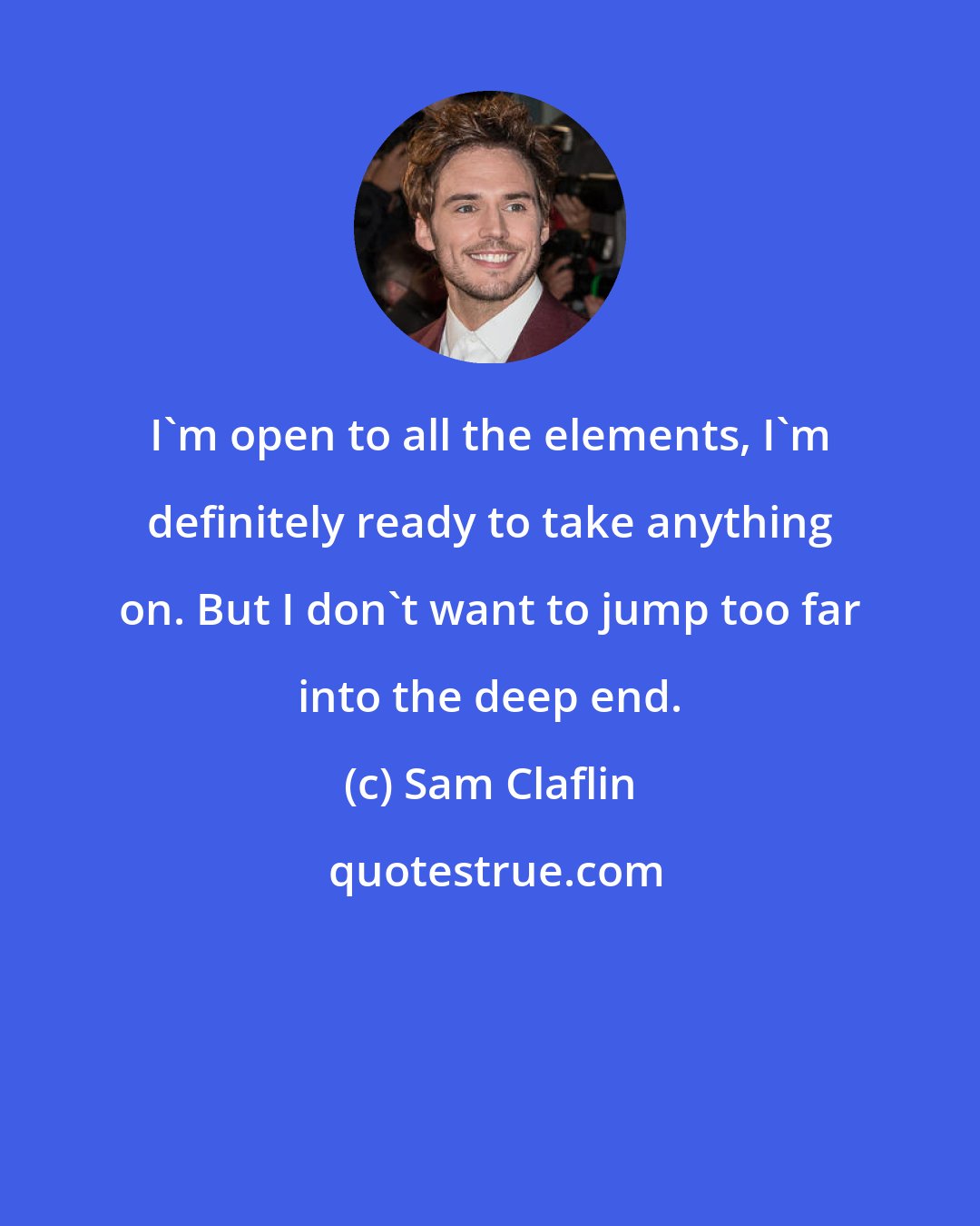 Sam Claflin: I'm open to all the elements, I'm definitely ready to take anything on. But I don't want to jump too far into the deep end.