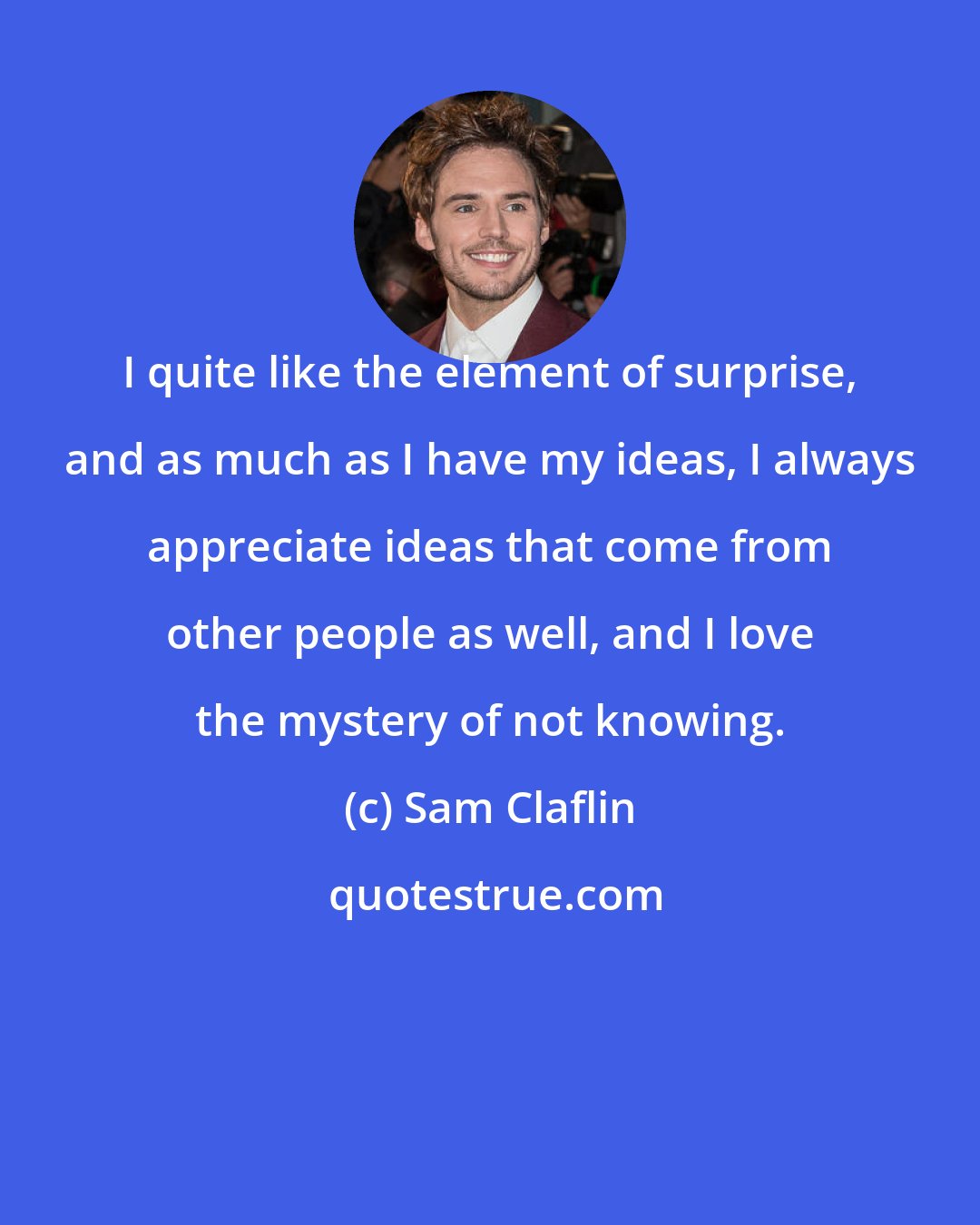 Sam Claflin: I quite like the element of surprise, and as much as I have my ideas, I always appreciate ideas that come from other people as well, and I love the mystery of not knowing.