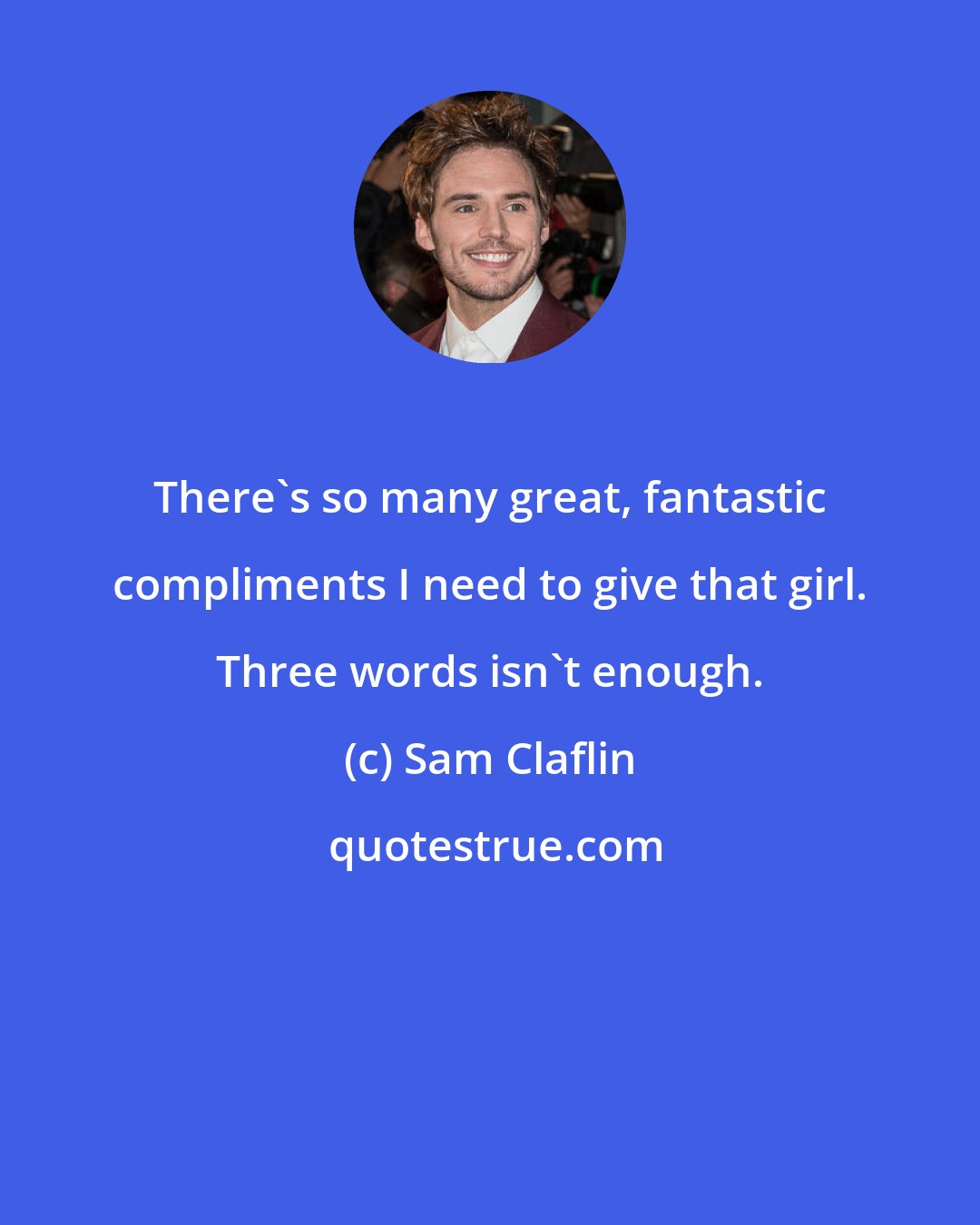 Sam Claflin: There's so many great, fantastic compliments I need to give that girl. Three words isn't enough.