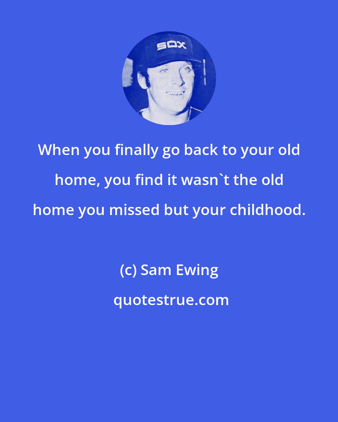 Sam Ewing: When you finally go back to your old home, you find it wasn't the old home you missed but your childhood.