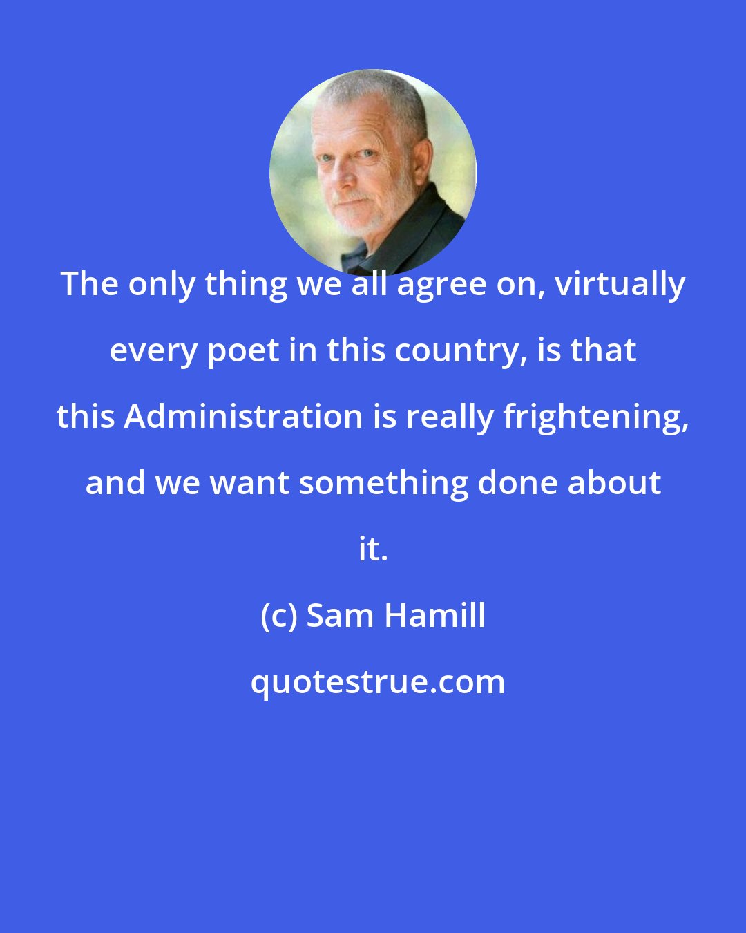 Sam Hamill: The only thing we all agree on, virtually every poet in this country, is that this Administration is really frightening, and we want something done about it.