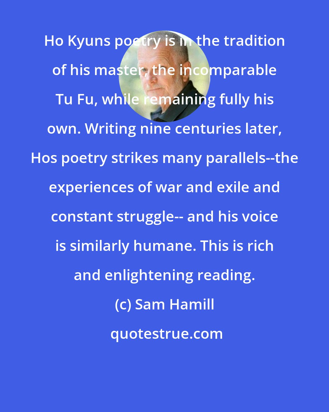 Sam Hamill: Ho Kyuns poetry is in the tradition of his master, the incomparable Tu Fu, while remaining fully his own. Writing nine centuries later, Hos poetry strikes many parallels--the experiences of war and exile and constant struggle-- and his voice is similarly humane. This is rich and enlightening reading.