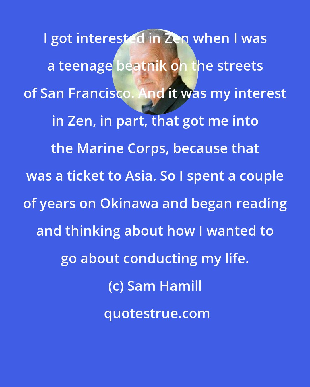 Sam Hamill: I got interested in Zen when I was a teenage beatnik on the streets of San Francisco. And it was my interest in Zen, in part, that got me into the Marine Corps, because that was a ticket to Asia. So I spent a couple of years on Okinawa and began reading and thinking about how I wanted to go about conducting my life.