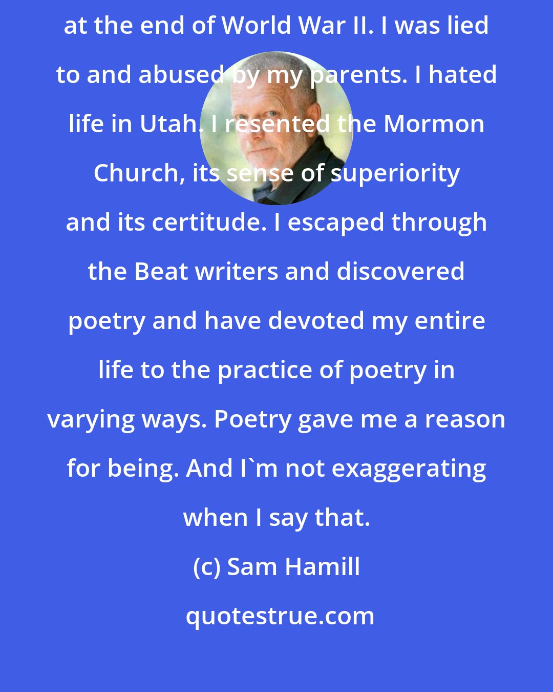 Sam Hamill: I was a violent, self-destructive teenager, who was adopted right at the end of World War II. I was lied to and abused by my parents. I hated life in Utah. I resented the Mormon Church, its sense of superiority and its certitude. I escaped through the Beat writers and discovered poetry and have devoted my entire life to the practice of poetry in varying ways. Poetry gave me a reason for being. And I'm not exaggerating when I say that.