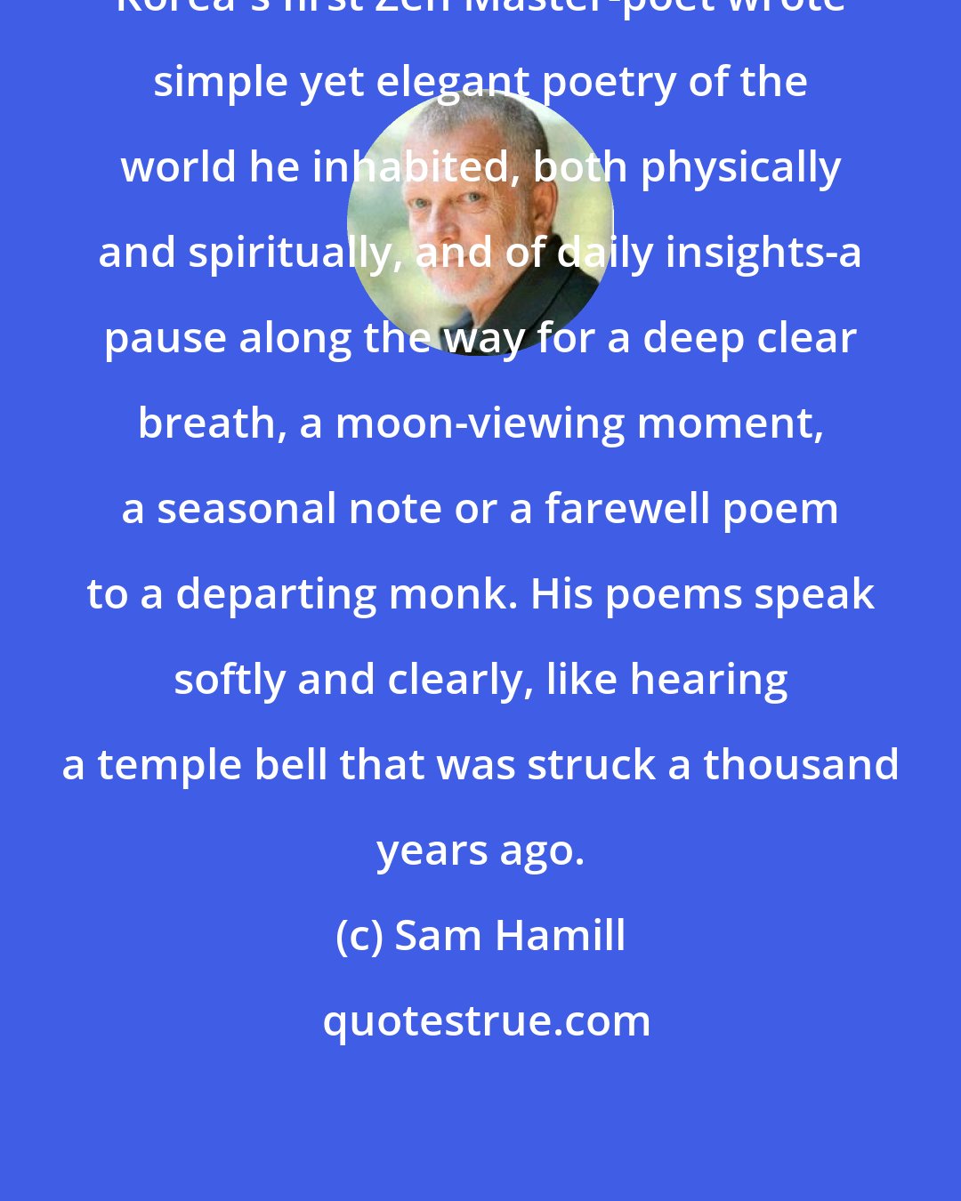 Sam Hamill: Korea's first Zen Master-poet wrote simple yet elegant poetry of the world he inhabited, both physically and spiritually, and of daily insights-a pause along the way for a deep clear breath, a moon-viewing moment, a seasonal note or a farewell poem to a departing monk. His poems speak softly and clearly, like hearing a temple bell that was struck a thousand years ago.