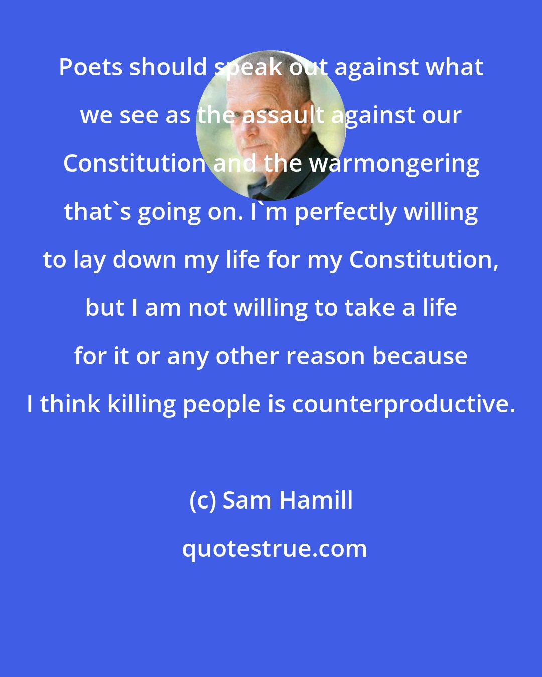 Sam Hamill: Poets should speak out against what we see as the assault against our Constitution and the warmongering that's going on. I'm perfectly willing to lay down my life for my Constitution, but I am not willing to take a life for it or any other reason because I think killing people is counterproductive.