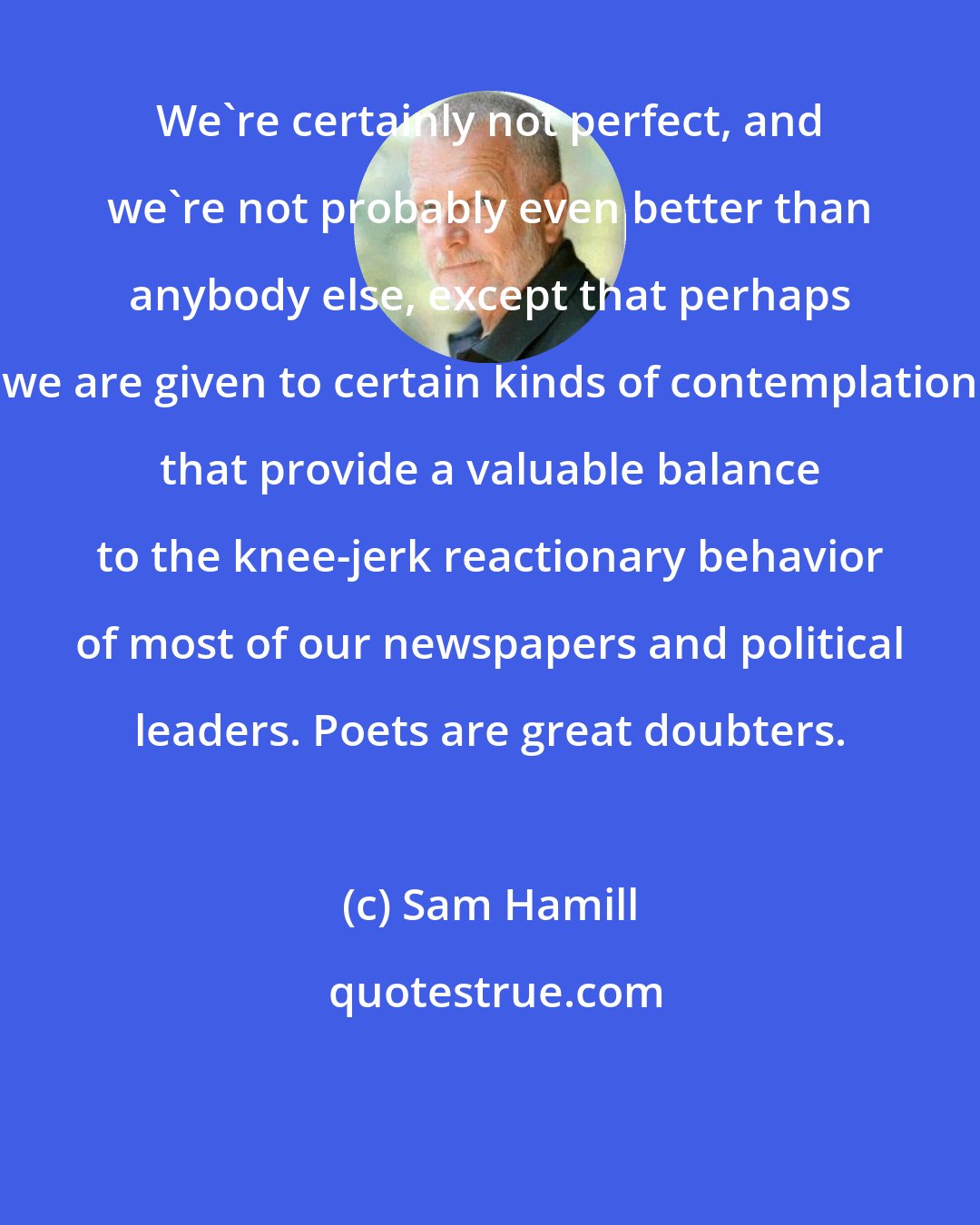 Sam Hamill: We're certainly not perfect, and we're not probably even better than anybody else, except that perhaps we are given to certain kinds of contemplation that provide a valuable balance to the knee-jerk reactionary behavior of most of our newspapers and political leaders. Poets are great doubters.