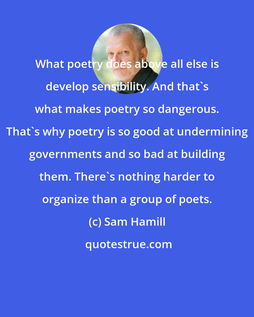 Sam Hamill: What poetry does above all else is develop sensibility. And that's what makes poetry so dangerous. That's why poetry is so good at undermining governments and so bad at building them. There's nothing harder to organize than a group of poets.