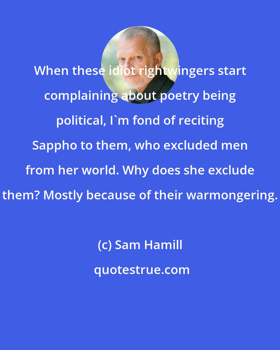 Sam Hamill: When these idiot rightwingers start complaining about poetry being political, I'm fond of reciting Sappho to them, who excluded men from her world. Why does she exclude them? Mostly because of their warmongering.