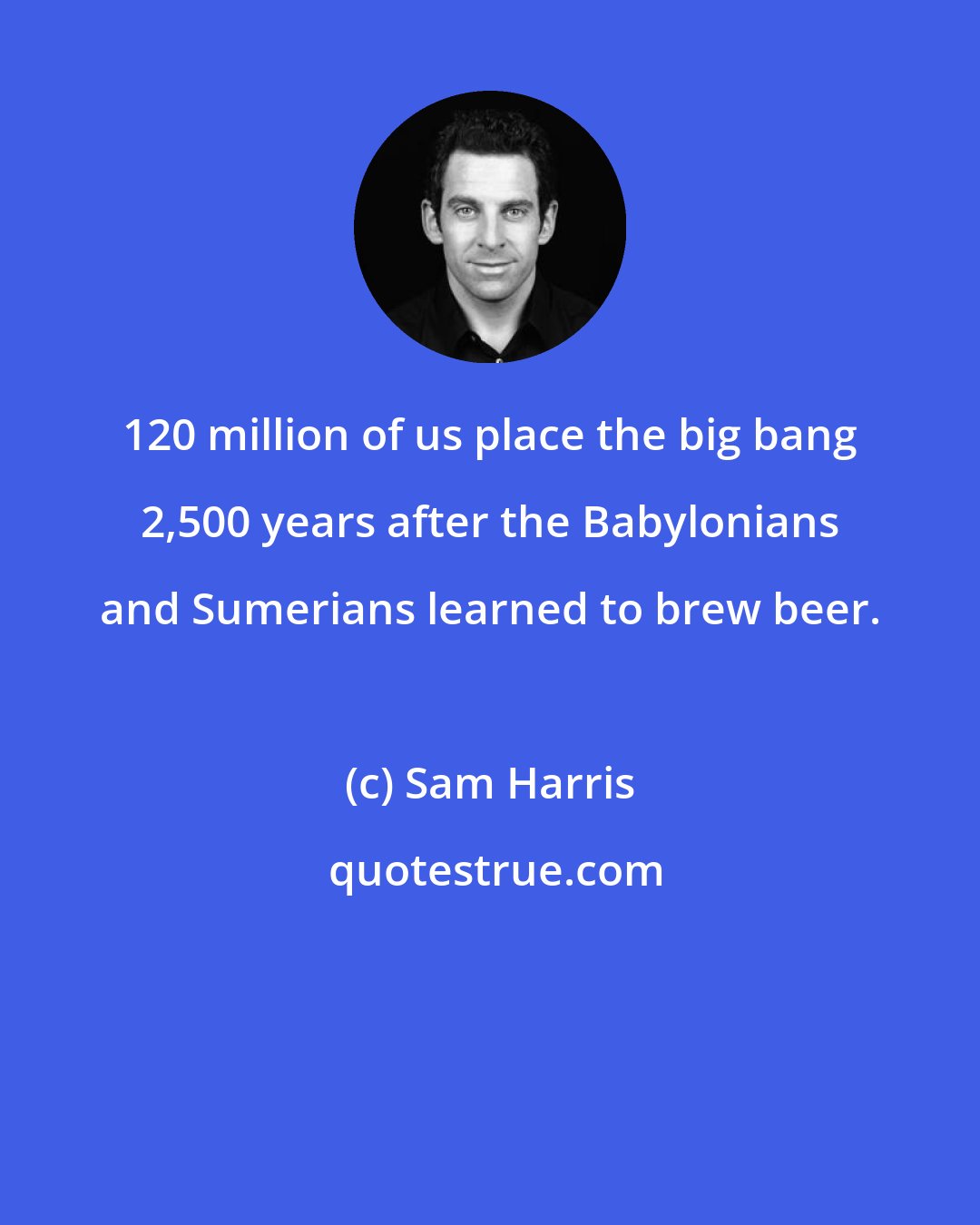 Sam Harris: 120 million of us place the big bang 2,500 years after the Babylonians and Sumerians learned to brew beer.