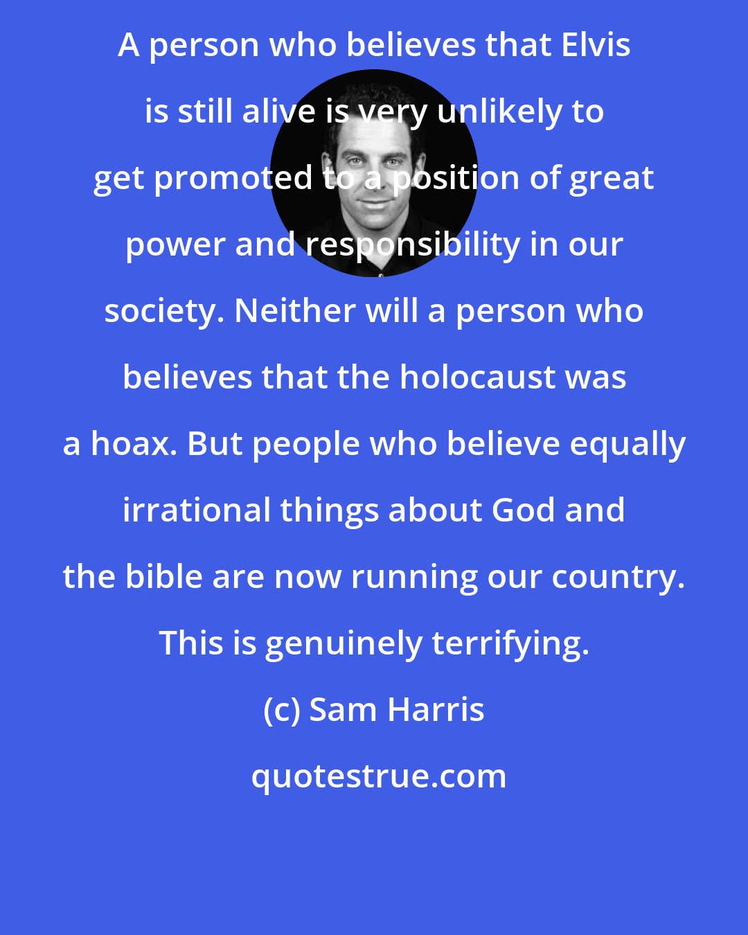 Sam Harris: A person who believes that Elvis is still alive is very unlikely to get promoted to a position of great power and responsibility in our society. Neither will a person who believes that the holocaust was a hoax. But people who believe equally irrational things about God and the bible are now running our country. This is genuinely terrifying.