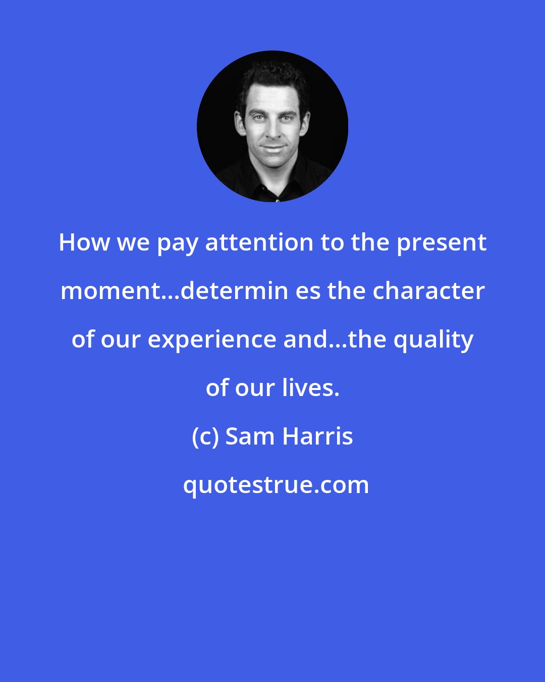 Sam Harris: How we pay attention to the present moment...determin es the character of our experience and...the quality of our lives.