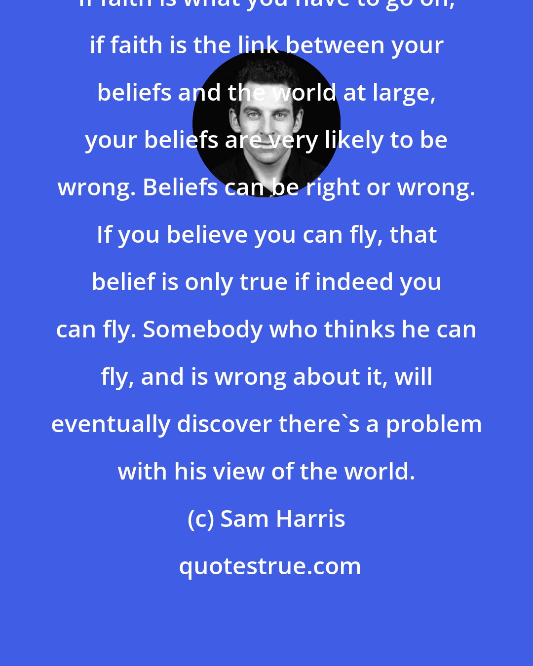 Sam Harris: If faith is what you have to go on, if faith is the link between your beliefs and the world at large, your beliefs are very likely to be wrong. Beliefs can be right or wrong. If you believe you can fly, that belief is only true if indeed you can fly. Somebody who thinks he can fly, and is wrong about it, will eventually discover there's a problem with his view of the world.