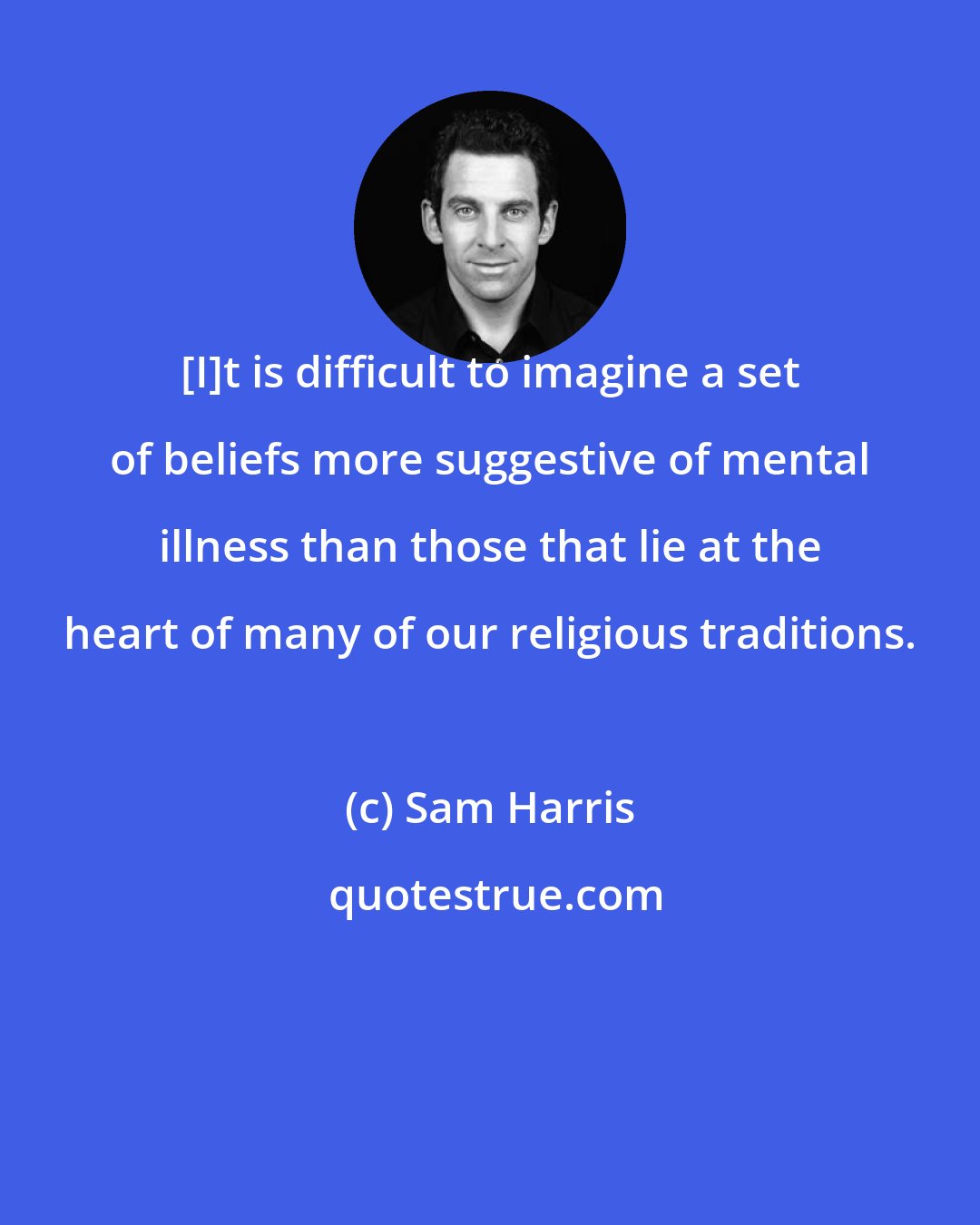 Sam Harris: [I]t is difficult to imagine a set of beliefs more suggestive of mental illness than those that lie at the heart of many of our religious traditions.