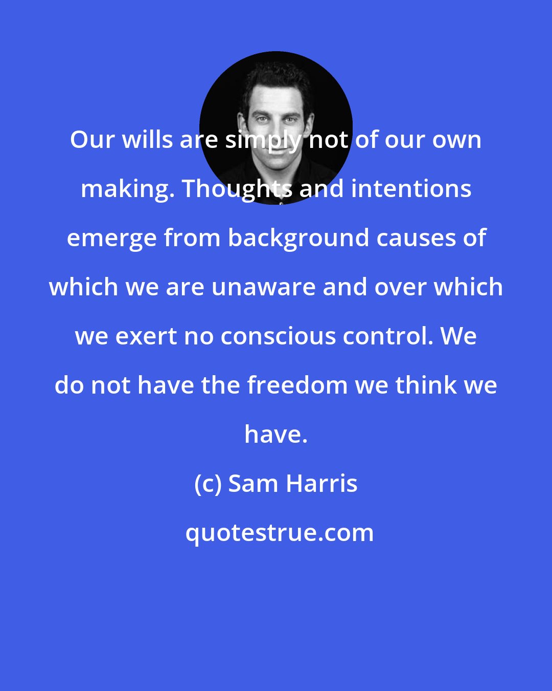 Sam Harris: Our wills are simply not of our own making. Thoughts and intentions emerge from background causes of which we are unaware and over which we exert no conscious control. We do not have the freedom we think we have.