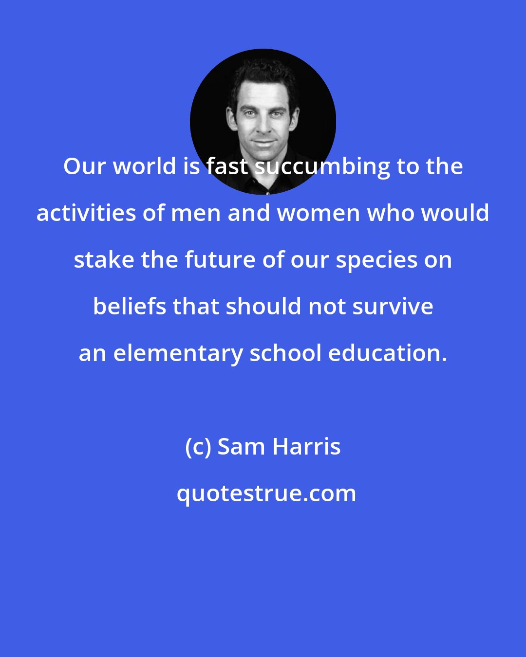 Sam Harris: Our world is fast succumbing to the activities of men and women who would stake the future of our species on beliefs that should not survive an elementary school education.
