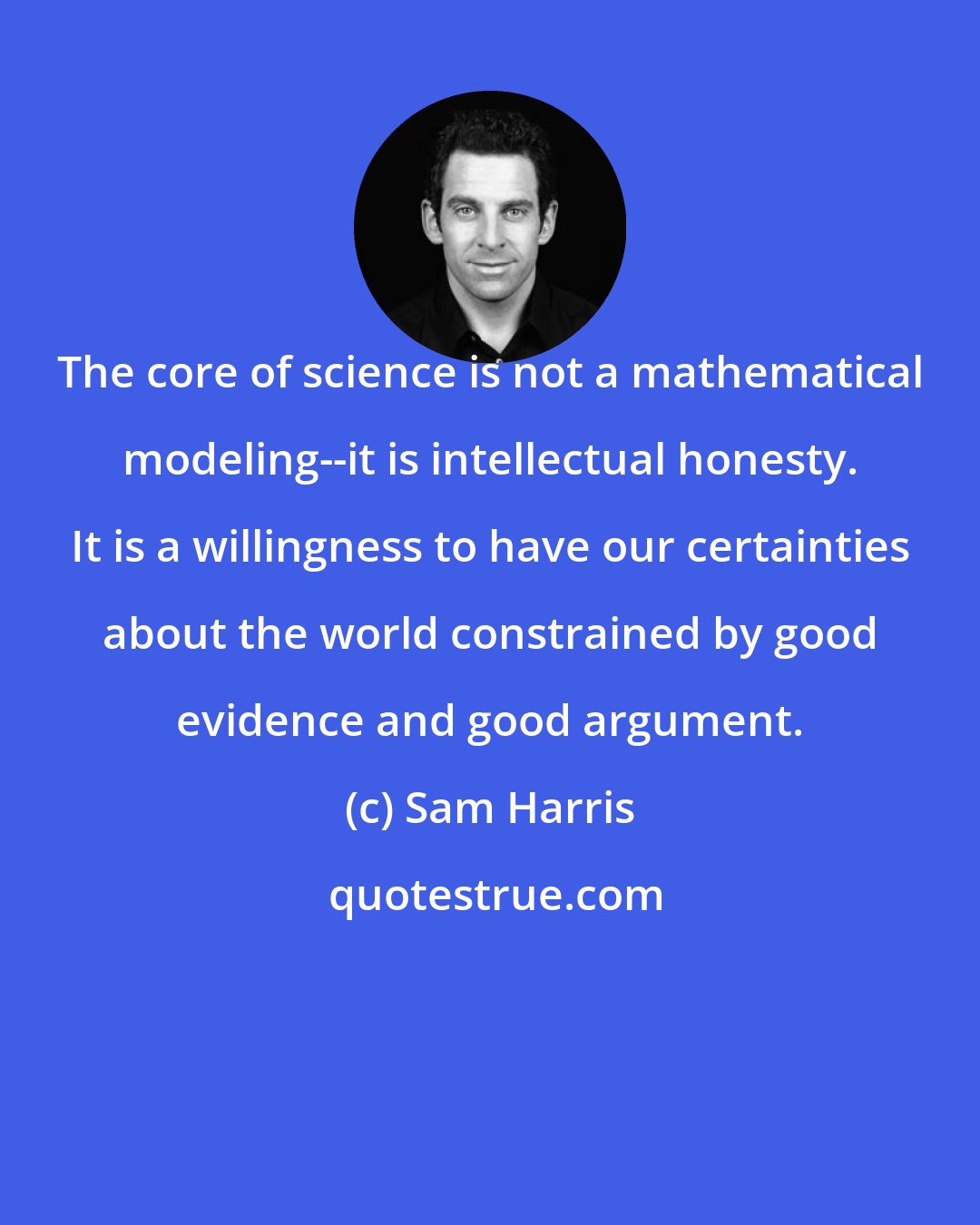 Sam Harris: The core of science is not a mathematical modeling--it is intellectual honesty. It is a willingness to have our certainties about the world constrained by good evidence and good argument.