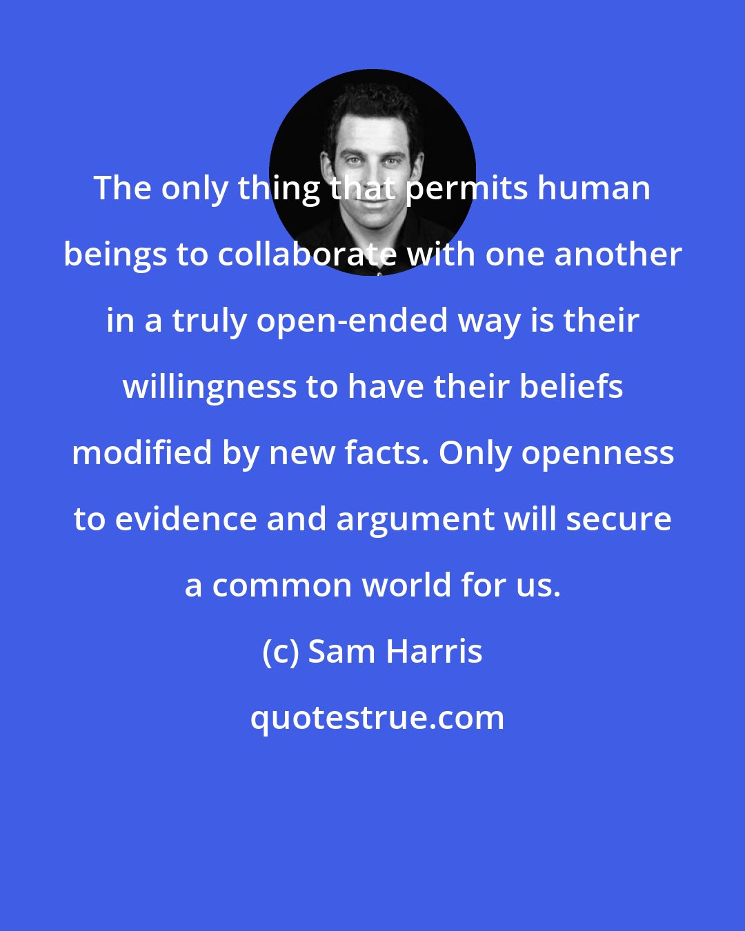 Sam Harris: The only thing that permits human beings to collaborate with one another in a truly open-ended way is their willingness to have their beliefs modified by new facts. Only openness to evidence and argument will secure a common world for us.