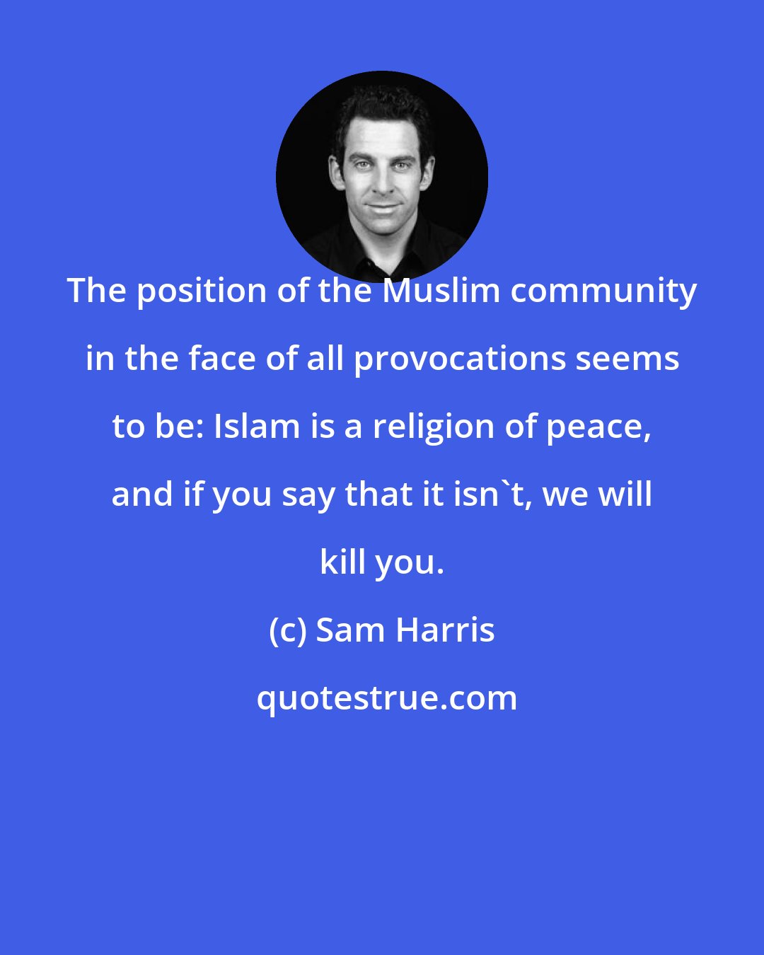 Sam Harris: The position of the Muslim community in the face of all provocations seems to be: Islam is a religion of peace, and if you say that it isn't, we will kill you.