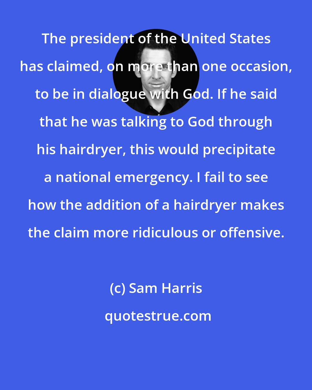 Sam Harris: The president of the United States has claimed, on more than one occasion, to be in dialogue with God. If he said that he was talking to God through his hairdryer, this would precipitate a national emergency. I fail to see how the addition of a hairdryer makes the claim more ridiculous or offensive.